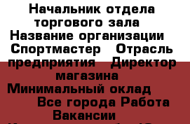 Начальник отдела торгового зала › Название организации ­ Спортмастер › Отрасль предприятия ­ Директор магазина › Минимальный оклад ­ 36 500 - Все города Работа » Вакансии   . Кемеровская обл.,Юрга г.